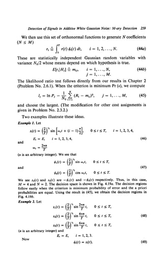 Detection ofSignals in Additive White Gaussian Noise: M-ary Detection 259
We then use this set of orthonormal functions to generate N coefficients
(N ~ M)
rl ~ rr(t) tPt(t) dt, i = I, 2, ... , N. (44a)
These are statistically independent Gaussian random variables with
variance N0 (2 whose means depend on which hypothesis is true.
E[rdH1] ~ mli, i = 1, ... , N, (44b)
j = 1, ... ,M.
The likelihood ratio test follows directly from our results in Chapter 2
(Problem No. 2.6.1). When the criterion is minimum Pr (~:),we compute
1 N
It = In pi - N L (Rt - mti)2,
0 I =1
j= 1, ... ,M, (45)
and choose the largest. (The modification for other cost assignments is
given in Problem No. 2.3.2.)
Two examples illustrate these ideas.
Example 1. Let
St{t) = (~f' sin [Wet + (i- 1) n
and
21Tn
We=T
i = I, 2, 3, 4,
(n is an arbitrary integer). We see that
</>I(t) = (-ftsin wet,
and
(2)%
</>2(t) = T COS Wet,
OStST, i = 1, 2, 3, 4,
(46)
OStST,
(47)
OstsT.
We see s3 (t) and s4(t) are - </>1 (1) and - </>2(1) respectively. Thus, in this case,
M = 4 and N = 2. The decision space is shown in Fig. 4.19a. The decision regions
follow easily when the criterion is minimum probability of error and the a priori
probabilities are equal. Using the result in (45), we obtain the decision regions in
Fig. 4.19b.
Example 2. Let
OStST,
OStST, (48)
(2)% 61rn
s3(t) = T sin T t, OStST,
(n is an arbitrary integer) and
i = 1, 2, 3.
Now
(49)
 