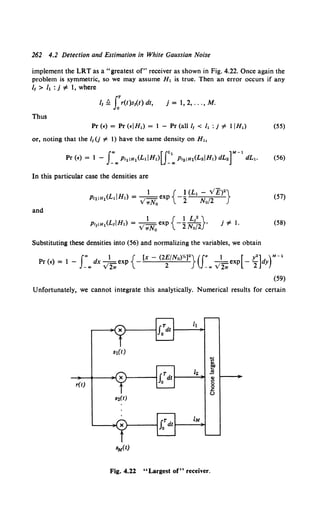 262 4.2 Detection and Estimation in White Gaussian Noise
implement the LRT as a "greatest of" receiver as shown in Fig. 4.22. Once again the
problem is symmetric, so we may assume H, is true. Then an error occurs if any
1
1 > /, : j oF 1, where
l1 ~ J:r(t)s1(t) dt, j = 1, 2, ... , M.
Thus
Pr (•) = Pr (EIH,) = I - Pr (all/1 < I, : j oF liH,) (55)
or, noting that the 1
1 (j '#- 1) have the same density on H,,
(56)
In this particular case the densities are
(57)
and
j '#- l. (58)
Substituting these densities into (56) and normalizing the variables, we obtain
f., 1 { (x-(2£/N0
)Y•)2
}(J" 1 [ y2
] )M-1
Pr(E)= 1- _.,dx.y2.,.exp - 2 _.,.y2.,.exp -2 dy
(59)
Unfortunately, we cannot integrate this analytically. Numerical results for certain
r(t)
Fig. 4.22 "Largest of" receiver.
 