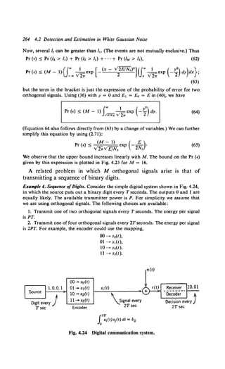 264 4.2 Detection and Estimation in White Gaussian Noise
Now, several /1 can be greater than ft. (The events are not mutually exclusive.) Thus
Pr (e) :s; Pr (/2 > It) + Pr (/a > h) + ···+ Pr (IM > It), (62)
Pr (e) :s; (M- 1){f., ) 2.. exp [-(x- v'~)2]({• )
2.. exp ( -~) dy)dx};
(63)
but the term in the bracket is just the expression of the probability of error for two
orthogonal signals. Using (36) with p = 0 and E1 = Eo = E in (40), we have
Pr (e) :s; (M- 1) J"'_v'1 exp (-L
2
2
) dy.
..!E/No 2?T
(64)
(Equation 64 also follows directly from (63) by a change of variables.) We can further
simplify this equation by using (2.71):
< (M- 1) ( E)
Pr (e) _ v' v' exp - 2N ·
2w EfN0 o
(65)
We observe that the upper bound increases linearly with M. The bound on the Pr (e)
given by this expression is plotted in Fig. 4.23 for M = 16.
A related problem in which M orthogonal signals arise is that of
transmitting a sequence of binary digits.
Example 4. Sequence ofDigits. Consider the simple digital system shown in Fig. 4.24,
in which the source puts out a binary digit every T seconds. The outputs 0 and 1 are
equally likely. The available transmitter power is P. For simplicity we assume that
we are using orthogonal signals. The following choices are available:
1. Transmit one of two orthogonal signals every T seconds. The energy per signal
is PT.
2. Transmit one of four orthogonal signals every 2Tseconds. The energy per signal
is 2PT. For example, the encoder could use the mapping,
00 ..... so(t)
1,0,0,1 01-st(t)
10...., s2(t)
u-sa(t)
Encoder
00-->- So(t ),
01 -->- SI(t),
10-->- s.(t),
11 -->- sa(t).
s;(t)
signal every
2Tsec
r2T
Jo Si(t) sj(t) dt = Oij
n(t)
Fig. 4.24 Digital communication system.
 
