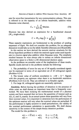 Detection of Signals in Additive White Gaussian Noise: Sensitivity 267
rate for error-free transmission for any communication scheme. This rate
is referred to as the capacity of an infinite bandwidth, additive white
Gaussian noise channel,
Coo = 1~2 ~0 bits/sec. (73)
Shannon has also derived an expression for a bandlimited channel
(Wch: single-sided}:
(74)
These capacity expressions are fundamental to the problem of sending
sequences of digits. We shall not consider this problem, for an adequate
discussion would take us too far afield. Suitable references are [18] and [66].
In this section we have derived the canonic receiver structures for the
M-ary hypothesis problem in which the received signal under each hypoth-
esis is a known signal plus additive white Gaussian noise. The simplicity
resulted because we were always able to reduce an infinite dimensional
observation space to a finite ( ~ M) dimensional decision space.
In the problems we consider some of the implications of these results.
Specific results derived in the problems include the following:
1. The probability of error for any set of M equally correlated signals
can be expressed in terms of an equivalent set of M orthogonal signals
(Problem 4.2.9).
2. The lowest value of uniform correlation is -(M- 1)-1• Signals
with this property are optimum when there is no bandwidth restriction
(Problems 4.2.9-4.2.12). They are referred to as Simplex signals.
3. For large M, orthogonal signals are essentially optimum.
Sensitivity. Before leaving the problem of detection in the presence of
white noise we shall discuss an important issue that is frequently over-
looked. We have been studying the mathematical model of a physical
system and have assumed that we know the quantities of interest such as
s(t), E, and N0 exactly. In an actual system these quantities will vary from
their nominal values. It is important to determine how the performance of
the optimum receiver will vary when the nominal values are perturbed. If
the performance is highly sensitive to small perturbations, the validity of
the nominal performance calculation is questionable. We shall discuss
sensitivity in the context of the simple binary detection problem.
The model for this problem is
r(t) = VE s(t) + w(t),
r(t) = w(t),
0 ~ t ~ T:H1
0 ~ t ~ T:Ho. (75)
 
