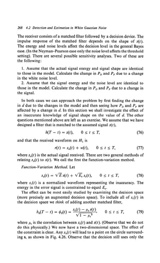 268 4.2 Detection and Estimation in White Gaussian Noise
The receiver consists ofa matched filter followed by a decision device. The
impulse response of the matched filter depends on the shape of s(t).
The energy and noise levels affect the decision level in the general Bayes
case. (In the Neyman-Pearson case only the noise level affects the threshold
setting). There are several possible sensitivity analyses. Two of these are
the following:
I. Assume that the actual signal energy and signal shape are identical
to those in the model. Calculate the change in Pv and PF due to a change
in the white noise level.
2. Assume that the signal energy and the noise level are identical to
those in the model. Calculate the change in Pv and PF due to a change in
the signal.
In both cases we can approach the problem by first finding the change
in d due to the changes in the model and then seeing how Pv and PF are
affected by a change in d. In this section we shall investigate the effect of
an inaccurate knowledge of signal shape on the value of d. The other
questions mentioned above are left as an exercise. We assume that we have
designed a filter that is matched to the assumed signal s(t),
h(T - t) = s(t), O~t~T. (76)
and that the received waveform on H 1 is
r(t) = sa(t) + w(t), O~t~T. (77)
where sa(t) is the actual signal received. There are two general methods of
relating sa(t) to s(t). We call the first the function-variation method.
Function- Variation Method. Let
sa(t) = VEs(t) + VE, s,(t), O~t~T. (78)
where s,(t) is a normalized waveform representing the inaccuracy. The
energy in the error signal is constrained to equal E,.
The effect can be most easily studied by examining the decision space
(more precisely an augmented decision space). To include all of s,(t) in
the decision space we think of adding another matched filter,
h2(T- t) = cp2(t) = s,(t) - p, s(t),
VI - p,2
O~t~T. (79)
where p, is the correlation between s,(t) and s(t). (Observe that we do not
do this physically.) We now have a two-dimensional space. The effect of
the constraint is clear. Any sa(t) will lead to a point on the circle surround-
ing s, as shown in Fig. 4.26. Observe that the decision still uses only the
 