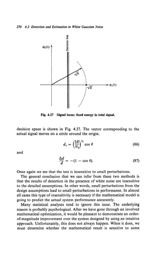 270 4.2 Detection and Estimation in White Gaussian Noise
Gl
~
c
.!2
Ill
"2
c
''




I
I
----l""-----JI!,..----1/~-v'E-=E=----~ cbi(t)
I
I
I
I
I
/
I
Fig. 4.27 Signal locus: fixed energy in total signal.
decision space is shown in Fig. 4.27. The vector corresponding to the
actual signal moves on a circle around the origin.
(2£)%
da = No COS 8 (86)
and
i).d
d = - (1 - cos 0). (87)
Once again we see that the test is insensitive to small perturbations.
The general conclusion that we can infer from these two methods is
that the results of detection in the presence of white noise are insensitive
to the detailed assumptions. In other words, small perturbations from the
design assumptions lead to small perturbations in performance. In almost
all cases this type of insensitivity is necessary if the mathematical model is
going to predict the actual system performance accurately.
Many statistical analyses tend to ignore this issue. The underlying
reason is probably psychological. After we have gone through an involved
mathematical optimization, it would be pleasant to demonstrate an order-
of-magnitude improvement over the system designed by using an intuitive
approach. Unfortunately, this does not always happen. When it does, we
must determine whether the mathematical result is sensitive to some
 