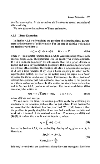 Linear Estimation 271
detailed assumption. In the sequel we shall encounter several examples of
this sensitivity.
We now turn to the problem of linear estimation.
4.2.2 Linear Estimation
In Section 4.1.1 we formulated the problem of estimating signal param-
eters in the presence of additive noise. For the case of additive white noise
the received waveform is
r(t) = s(t, A) + w(t), O~t~T, (88a)
where w(t) is a sample function from a white Gaussian noise process with
spectral height N0 f2. The parameter A is the quantity we wish to estimate.
If it is a random parameter we will assume that the a priori density is
known and use a Bayes estimation procedure. If it is a nonrandom variable
we will use ML estimates. The function s(t, A) is a deterministic mapping
of A into a time function. If s(t, A) is a linear mapping (in other words,
superposition holds), we refer to the system using the signal as a linear
signaling (or linear modulation) system. Furthermore, for the criterion of
interest the estimator will turn out to be linear so we refer to the problem
as a linear estimation problem. In this section we study linear estimation
and in Section 4.2.3, nonlinear estimation. For linear modulation (88a)
can always be written as
r(t) = AVEs(t) + w(t), O~t~T, (88b)
where s(t) has unit energy.
We can solve the linear estimation problem easily by exploiting its
similarity to the detection problem that we just solved. From Section 2.4
we know that the likelihood function is needed. We recall, however, that
the problem is greatly simplified if we can find a sufficient statistic and
work with it instead of the received waveform. If we compare (88b) and
(4)-(7), it is clear that a sufficient statistic is r1o where
r1 = J:r(t) s(t) dt. (89)
Just as in Section 4.2.1, the probability density of r1o given a = A, is
Gaussian:
E(r1IA) = AVE,
Var (r1 IA) = ~0•
(90)
It is easy to verify that the coefficients along the other orthogonal functions
 