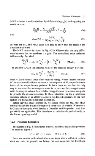 Nonlinear Estimation 273
MAP estimate is easily obtained by differentiating lp(A) and equating the
result to zero:
(94)
and
A ( ) 2E/N0 R1
amap Rl = 2EfNo + lfua2 v£" (95)
In both the ML and MAP cases it is easy to show that the result is the
absolute maximum.
The MAP receiver is shown in Fig. 4.28b. Observe that the only differ-
ence between the two receivers is a gain. The normalized error variances
follow easily: for MAP
(MAP). (96)
The quantity aa2E is the expected value of the received energy. For ML
2 6. Ua•2 = (2A2£)-1
ua.n- A2 No (ML). (97)
Here A2E is the actual value ofthe received energy. We see that the variance
ofthe maximum likelihood estimate is the reciprocal ofd2 , the performance
index of the simple binary problem. In both cases we see that the only
way to decrease the mean-square error is to increase the energy-to-noise
ratio. In many situations the available energy-to-noise ratio is not adequate
to provide the desired accuracy. In these situations we try a nonlinear
signaling scheme in an effort to achieve the desired accuracy. In the next
section we discuss the nonlinear estimation.
Before leaving linear estimation, we should point out that the MAP
estimate is also the Bayes estimate for a large class of criteria. Whenever a
is Gaussian the a posteriori density is Gaussian and Properties 1 and 2 on
pp. 60-61 are applicable. This invariance to criterion depends directly on
the linear signaling model.
4.2.3 Nonlinear Estimation
The system in Fig. 4.7 illustrates a typical nonlinear estimation problem.
The received signal is
r(t) = s(t, A) + w(t), 0::;; t::;; T. (98)
From our results in the classical case we know that a sufficient statistic
does not exist in general. As before, we can construct the likelihood
 