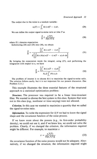 Structured Approach 13
The output due to the noise is a random variable:
n0 (T) = J:h(T) n(T- .,-)d.,-.
We can define the output signal-to-noise ratio at time T as
where E( ·) denotes expectation.
S [', S0
2(T)
N- E[n02(T)]'
Substituting (28) and (29) into (30), we obtain
S u:lz(T) s(T- T) dTr
N= E[ijh(-r)h(u)n(T- T)n(T- u)d.,-du]
(29)
(30)
(31)
By bringing the expectation inside the integral, using (27), and performing the
integration with respect to u, we have
(32)
The problem of interest is to choose h(.,-) to maximize the signal-to-noise ratio.
The solution follows easily, but it is not important for our present discussion. (See
Problem 3.3.1.)
This example illustrates the three essential features of the structured
approach to a statistical optimization problem:
Structure. The processor was required to be a linear time-invariant
filter. We wanted to choose the best system in this class. Systems that were
not in this class (e.g., nonlinear or time-varying) were not allowed.
Criterion. In this case we wanted to maximize a quantity that we called
the signal-to-noise ratio.
Information. To write the expression for S/N we had to know the signal
shape and the covariance function of the noise process.
If we knew more about the process (e.g., its first-order probability
density), we could not use it, and if we knew less, we could not solve the
problem. Clearly, if we changed the criterion, the information required
might be different. For example, to maximize x
S0T)
X = E[n0
4(T)]'
(33)
the covariance function of the noise process would not be adequate. Alter-
natively, if we changed the structure, the information required might
 
