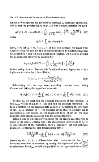 274 4.2 Detection and Estimation in White Gaussian Noise
function. We approach the problem by making a K-coefficient approxima-
tion to r(t). By proceeding as on p. 252 with obvious notation we have
A[ ( ) ] ( I ) Il
K 1 ( 1 [R1 - s1(A)]2 )
rK t 'A = Prla R A = . • ; - exp -2 N /2 .
•=1 v TTN0 o
(99)
where
s1(A) ~ LT s(t, A) cp1(t) dt.
Now, if we let K-+ oo, A[rK(t), A] is not well defined. We recall from
Chapter 2 that we can divide a likelihood function by anything that does
not depend on A and still have a likelihood function. On p. 252 we avoided
the convergence problem by dividing by
K 1 ( 1 R1
2)
PrK(t)IHo [rK(t)JHo] = TI .;-exp -2 N /2 '
1=1 V TTN0 o
before letting K-+ oo. Because this function does not depend on A, it is
legitimate to divide by it here. Define
A1[rK(t) A] = A[rK(t), A] .
' PrK<t>IH0 [rK(t)JHo]
(100)
Substituting into this expression, canceling common terms, letting
K-+ oo, and taking the logarithm we obtain
2 rT 1 rT
In A1 [r(t), A] = No Jo r(t) s(t, A) dt - No Jo s2(t, A) dt. (101)
To find Omz we must find the absolute maximum of this function. To
find dmap we add lnpa(A) to (101) and find the absolute maximum. The
basic operation on the received data consists of generating the first term
in (101) as a function of A. The physical device that we actually use to
accomplish it will depend on the functional form of s(t, A). We shall
consider some specific cases and find the actual structure.
Before doing so we shall derive a result for the general case that will be
useful in the sequel. Observe that if the maximum is interior and ln A1(A)
is differentiable at the maximum, then a necessary, but not sufficient,
condition is obtained by first differentiating (101):
oIn A1(A) =l_ (T [ ( ) _ ( A)] os(t, A) d
oA No Jo r t s t, oA t (102)
(assuming that s(t, A) is differentiable with respect to A). For Omz. a
necessary condition is obtained by setting the right-hand side of (102)
equal to zero. For Omap we add dIn Pa(A)fdA to the right-hand side of (102)
 
