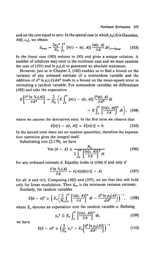 Nonlinear Estimation 275
and set the sum equal to zero. In the special case in which Pa(A) is Gaussian,
N(O, ua), we obtain
A 2ua2 fT[() ( A)]os(t,A)dl
amap = No Jo r t - s t, oA t A=dmap• (103)
In the linear case (103) reduces to (95) and gives a unique solution. A
number of solutions may exist in the nonlinear case and we must examine
the sum of (101) and lnp0 (A) to guarantee an absolute maximum.
However, just as in Chapter 2, (102) enables us to find a bound on the
variance of any unbiased estimate of a nonrandom variable and the
addition of d2 In p"(A)/dA2 leads to a bound on the mean-square error in
estimating a random variable. For nonrandom variables we differentiate
(102) and take the expectation
E[021~~1(A)] = ; 0
{ E J:[r(t) - s(t, A)] 02~~/) dt
- E J: [as~~/)f dt}. (104)
where we assume the derivatives exist. In the first term we observe that
E[r(t) - s(t, A)] = E[w(t)] = 0. (105)
In the second term there are no random quantities; therefore the expecta-
tion operation gives the integral itself.
Substituting into (2.179), we have
Var (d- A) ;, 2 J: ["~:A)rdt
(106)
for any unbiased estimate d. Equality holds in (106) if and only if
oIn Al(A) = k(A){d[r(t)] - A} (107)
oA
for all A and r(t). Comparing (102) and (107), we see that this will hold
only for linear modulation. Then dm1 is the minimum variance estimate.
Similarly, for random variables
E[ A - ]2 (E {.3.. rT [os(t, A)]2d - d2lnpa(A)})-l (108)
a a :2: a NoJo oA t dA2 '
where Ea denotes an expectation over the random variable a. Defining
2 /:::,. E rT [os(t, A)]2 dt (109)
i'a - a Jo oA '
we have
D(A _ )2 (.3.. 2 _ E [d2lnpa(A)] )-l
L' a a :2: No i'a a dA2 (110)
 