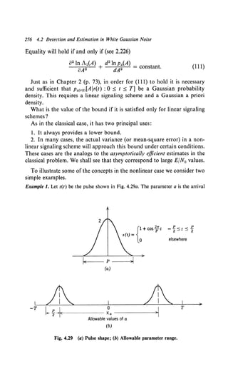 276 4.2 Detection and Estimation in White Gaussian Noise
Equality will hold if and only if (see 2.226)
o2 ln A1(A) d2 ln Pa(A)
oA2 + dA2 = constant. (111)
Just as in Chapter 2 (p. 73), in order for (111) to hold it is necessary
and sufficient that Palr<t>[A lr(t) : 0 s t s T] be a Gaussian probability
density. This requires a linear signaling scheme and a Gaussian a priori
density.
What is the value of the bound if it is satisfied only for linear signaling
schemes?
As in the classical case, it has two principal uses:
1. It always provides a lower bound.
2. In many cases, the actual variance (or mean-square error) in a non-
linear signaling scheme will approach this bound under certain conditions.
These cases are the analogs to the asymptotically efficient estimates in the
classical problem. We shall see that they correspond to large E/N0 values.
To illustrate some of the concepts in the nonlinear case we consider two
simple examples.
Example 1. Let s(t) be the pulse shown in Fig. 4.29a. The parameter a is the arrival
-T
{l+cos~t
s(t) =
0
~1(-- p --~>I
(a)
LJ1
l t""*------- ~a ------~
Allowable values of a
(b)
_E.<t<g
2- - 2
elsewhere
T
Fig. 4.29 (a) Pulse shape; (b) Allowable parameter range.
>
 