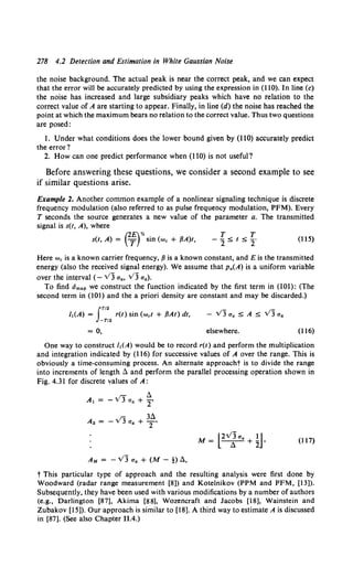 278 4.2 Detection and Estimation in White Gaussian Noise
the noise background. The actual peak is near the correct peak, and we can expect
that the error will be accurately predicted by using the expression in (110). In line (c)
the noise has increased and large subsidiary peaks which have no relation to the
correct value of A are starting to appear. Finally, in line (d) the noise has reached the
point at which the maximum bears no relation to the correct value. Thus two questions
are posed:
l. Under what conditions does the lower bound given by (110) accurately predict
the error?
2. How can one predict performance when (110) is not useful?
Before answering these questions, we consider a second example to see
if similar questions arise.
Example 2. Another common example of a nonlinear signaling technique is discrete
frequency modulation (also referred to as pulse frequency modulation, PFM). Every
T seconds the source generates a new value of the parameter a. The transmitted
signal is s(t, A), where
(2E)Yo
s(t, A) = T sin (we + {3A)t, (115)
Here we is a known carrier frequency, {3 is a known constant, and E is the transmitted
energy (also the received signal energy). We assume that Pa(A) is a uniform variable
OVer the interval (- VJ Ua, VJ Ua)•
To find Omap we construct the function indicated by the first term in (101): (The
second term in (101) and the a priori density are constant and may be discarded.)
JT/2
I,(A) = r(t) sin (wet + {3At) dt,
-'1'/2
= 0, elsewhere. (116)
One way to construct f.(A) would be to record r(t) and perform the multiplication
and integration indicated by (116) for successive values of A over the range. This is
obviously a time-consuming process. An alternate approacht is to divide the range
into increments of length !!. and perform the parallel processing operation shown in
Fig. 4.31 for discrete values of A:
t.
A, = - VJ Ua + 2'
36.
A2 = - VJ Ua + T'
M = l2Vlaa + ~J. (117)
t This particular type of approach and the resulting analysis were first done by
Woodward (radar range measurement [8]) and Kotelnikov (PPM and PFM, [13]).
Subsequently, they have been used with various modifications by a number of authors
(e.g., Darlington [87], Akima [88], Wozencraft and Jacobs [18], Wainstein and
Zubakov [15]). Our approach is similar to [18]. A third way to estimate A is discussed
in [87]. (See also Chapter 11.4.)
 