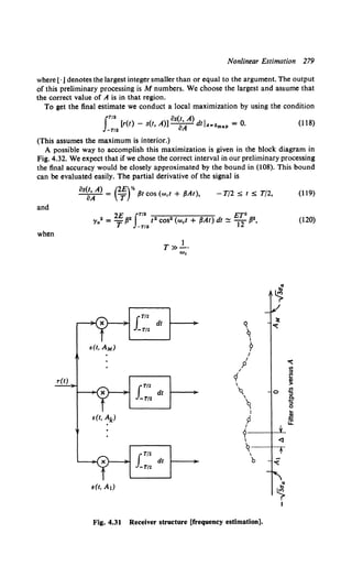 Nonlinear Estimation 279
where[· j denotes the largest integer smaller than or equal to the argument. The output
of this preliminary processing is M numbers. We choose the largest and assume that
the correct value of A is in that region.
To get the final estimate we conduct a local maximization by using the condition
IT/ 2 os(t, A)
[r(t)- s(t, A)]-;-A dtiA~amaP = 0. (118)
-T/2 u
(This assumes the maximum is interior.)
A possible way to accomplish this maximization is given in the block diagram in
Fig. 4.32. We expect that if we chose the correct interval in our preliminary processing
the final accuracy would be closely approximated by the bound in (108). This bound
can be evaluated easily. The partial derivative of the signal is
and
when
os(t, A) (2£)y,
----a::r- = T {3t COS (wet + {3At), -T/2:::;; t:::;; T/2,
2£ IT/2 ET·
'Ya2 = T /32 -T/2 12 cos2 (wet + {3At) dt ~ "12 {32,
s(t, AM)
s(t, Ak)
s(t, Al)
Fig. 4.31
LT/2
-T/2
LT/2
-T/2
LT/2
-T/2
dt
dt
dt
1
T»-·
We
q
~I
?
I
I
p
/
rf

'q

q
I
9
I
?
I
q

b
Receiver structure [frequency estimation].
"
~
)!
~
0
~
(119)
(120)
~
"'
"'
~
.,
>
-5
.e-
:::>
0
...
~
i.i:
 