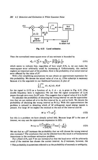280 4.2 Detection and Estimation in White Gaussian Noise
r(t)
+
s(t, a)
iJ•(t, ~)
~
,T/2
J dt
-T/2
Adjust a
to obtain null
Fig. 4.32 Local estimator.
Then the normalized mean-square error of any estimate is bounded by
a! t. a.•> No 12No 1 1
"·· - aa2 - 2ya2 aa• = T2 2£ /l2 aa•'
(121)
which seems to indicate that, regardless of how small E/No is, we can make the
mean-square error arbitrarily small by increasing fl. Unfortunately, this method
neglects an important part of the problem. How is the probability of an initial interval
error affected by the value of fJ?
With a few simplifying assumptions we can obtain an approximate expression for
this probability. We denote the actual value of A as A•. (This subscript is necessary
because A is the argument in our likelihood function.) A plot of
1JT/2
-E s(t, Aa) s(t, A) dt
-T/2
for the signal in (115) as a function of A,. ~ A - Aa is given in Fig. 4.33. (The
double frequency term is neglected.) We see that the signal component of MA)
passes through zero every 21rj{JTunits. This suggests that a logical value of a is 2"/fJT.
To calculate the probability of choosing the wrong interval we use the approxima-
tion that we can replace all A in the first interval by A1 and so forth. We denote the
probability of choosing the wrong interval as Pr (£1}. With this approximation the
problem is reduced to detecting which of M orthogonal, equal energy signals is
present. For large M we neglect the residual at the end of the interval and let
(122)
but this is a problem we have already solved (64). Because large fJT is the case of
interest, we may use the approximate expression in (65):
p ( ) < (VJ aafJT/1r- 1) (-~)·
r £1 - V2,£fNo exp 2No
(123)
We see that as aaflT increases the probability that we will choose the wrong interval
also increases.t The conclusion that can be inferred from this result is of fundamental
importance in the nonlinear estimation problem.
For a fixed E/N0 and Twe can increase fJ so that the local error will be arbitrarily
small if the receiver has chosen the correct interval. As fJ increases, however, the
t This probability is sometimes referred to as the probability of anomaly or ambiguity.
 