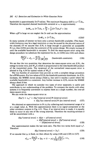 282 4.2 Detection and Estimation in White Gaussian Noise
bandwidth is approximately 2w/Trad/sec. The maximum frequency shift is ± v3 f3aa.
Therefore the required channel bandwidth centered at we is approximately
.y- 2w l . ;-
2wWch ~ 2 3 f3aa + T = T(2v 3 f3aaT + 2w)
When aaf3T is large we can neglect the 2w and use the approximation
2wWch ~ 2VJ f3aa•
(l2Sa)
(l2Sb)
In many systems of interest we have only a certain bandwidth available. (This band-
width limitation may be a legal restriction or may be caused by the physical nature of
the channel.) If we assume that E/No is large enough to guarantee an acceptable
Pr (€1), then (125b) provides the constraint of the system design. We simply increase {3
until the available bandwidth is occupied. To find the mean-square error using this
design procedure we substitute the expression for f3aa in (l2Sb) into (121) and obtain
E[a2.] 2 18 No l
~ = aa,n = ,.• E (WchT)" (bandwidth constraint). (126)
We see that the two quantities that determine the mean-square error are E/N 0 , the
energy-to-noise ratio, and WchT, which is proportional to the time-bandwidth product
of the transmitted pulse. The reciprocal of the normalized mean-square error is
plotted in Fig. 4.34 for typical values of WchT.
The two families of constraint lines provide us with a complete design procedure
for a PFM system. For low values ofE/No the threshold constraint dominates. As E/No
increases, the MMSE moves along a fixed Po line until it reaches a point where the
available bandwidth is a constraint. Any further increase in E/No moves the MMSE
along a fixed {3 line.
The approach in which we consider two types of error separately is useful and
contributes to our understanding of the problem. To compare the results with other
systems it is frequently convenient to express them as a single number, the over-all
mean-square error.
We can write the mean-square error as
E(a.•) = a.T• = E[a,2 Jinterval error] Pr [interval error]
+ E[a.2 Jno interval error] Pr [no interval error] (127)
We obtained an approximation to Pr (€1) by collecting each incremental range of A
at a single value A,. With this approximation there is no signal component at the
other correlator outputs in Fig. 4.31. Thus, if an interval error is made, it is equally
likely to occur in any one of the wrong intervals. Therefore the resulting estimate d
will be uncorrelated with a.
E[a,2 Jinterval error] = E[(d - a)2 linterval error]
= E[d2 Jinterval error] + E[a2 linterval error]
- 2E[dalinterval error]. (128)
Our approximation makes the last term zero. The first two terms both equal aa2 •
Therefore
E[a."linterval error] = 2aa2• (129)
If we assume that p 0 is fixed, we then obtain by using (124) and (129) in (127)
a~Tn = E(a~•) = 2po + (1 -Po) _9_ (No)•e- EiNo. (130)
Ua ,.3p~ E
 