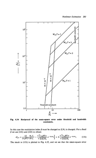 Nonlinear Estimation 283
101
"'
I
~
"' II
I
~
0
~
Threshold constraint
I I
E -
No
Fig. 4.34 Reciprocal of the mean-square error under threshold and bandwidth
constraints.
In this case the modulation index fJ must be changed as E/No is changed. For a fixed
fJ we use (121) and (123) to obtain
2 - 12 No [1 v3 a.{JT/rr -E/2N ] 2 v3 a.fJT/rr -E/2N
a - - - - - - e o + e o
•r• (a.{JT)2 2£ V2rrE/N0 V2rrE/No .
(131)
The result in (131) is plotted in Fig. 4.35, and we see that the mean-square error
 