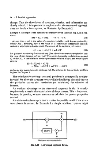 14 1.2 Possible Approaches
change. Thus the three ideas of structure, criterion, and information are
closely related. It is important to emphasize that the structured approach
does not imply a linear system, as illustrated by Example 2.
Example 2. The input to the nonlinear no-memory device shown in Fig. 1.11 is r(t),
where
r(t) = s(t) + n(t), -oo < t < oo. (34)
At any time t, s(t) is the value of a random variable s with known probability
density p,(S). Similarly, n(t) is the value of a statistically independent random
variable n with known density Pn(N). The output of the device is y(t), where
y(t) = ao + a,[r(t)] + a2 [r(t)]2 (35)
is a quadratic no-memory function of r(t). [The adjective no-memory emphasizes that
the value ofy(to) depends only on r(to).] We want to choose the coefficients a0 , a1 , and
a2 so that y(t) is the minimum mean-square error estimate of s(t). The mean-square
error is
Hf) ~ E{[y(t) - s(t)2 ]}
= E({a0 + a1 [r(t)] + a2 [r2(t)] - s(t)}2)
(36)
and a0 , a1 , and a2 are chosen to minimize e(t}. The solution to this particular problem
is given in Chapter 3.
The technique for solving structured problems is conceptually straight-
forward. We allow the structure to vary within the allowed class and choose
the particular system that maximizes (or minimizes) the criterion of
interest.
An obvious advantage to the structured approach is that it usually
requires only a partial characterization of the processes. This is important
because, in practice, we must measure or calculate the process properties
needed.
An obvious disadvantage is that it is often impossible to tell if the struc-
ture chosen is correct. In Example 1 a simple nonlinear system might
}--1--~ y(t)
Nonlinear no-memory device
Fig. 1.11 A structured nonlinear device.
 