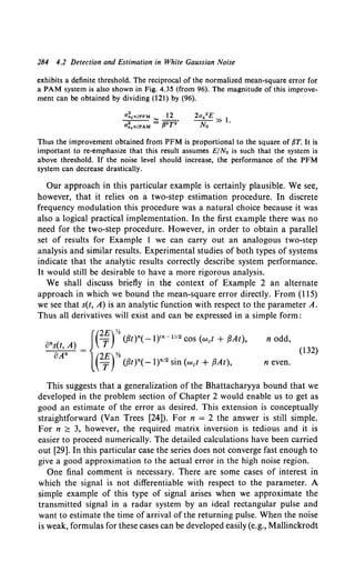 284 4.2 Detection and Estimation in White Gaussian Noise
exhibits a definite threshold. The reciprocal of the normalized mean-square error for
a PAM system is also shown in Fig. 4.35 (from 96). The magnitude of this improve-
ment can be obtained by dividing (121) by (96).
Thus the improvement obtained from PFM is proportional to the square of {1T. It is
important to re-emphasize that this result assumes E/No is such that the system is
above threshold. If the noise level should increase, the performance of the PFM
system can decrease drastically.
Our approach in this particular example is certainly plausible. We see,
however, that it relies on a two-step estimation procedure. In discrete
frequency modulation this procedure was a natural choice because it was
also a logical practical implementation. In the first example there was no
need for the two-step procedure. However, in order to obtain a parallel
set of results for Example 1 we can carry out an analogous two-step
analysis and similar results. Experimental studies of both types of systems
indicate that the analytic results correctly describe system performance.
It would still be desirable to have a more rigorous analysis.
We shall discuss briefly in the context of Example 2 an alternate
approach in which we bound the mean-square error directly. From (ll5)
we see that s(t, A) is an analytic function with respect to the parameter A.
Thus all derivatives will exist and can be expressed in a simple form:
{(2£)%
ans(t, A) = T ({3t)n( -l)<n-1)/2 cos (wet + {3At),
oAn (2E)Y2
T ({3t)n( -l)n12 sin (wet + {3At),
n odd,
(132)
n even.
This suggests that a generalization of the Bhattacharyya bound that we
developed in the problem section of Chapter 2 would enable us to get as
good an estimate of the error as desired. This extension is conceptually
straightforward (Van Trees [24]). For n = 2 the answer is still simple.
For n ;;::: 3, however, the required matrix inversion is tedious and it is
easier to proceed numerically. The detailed calculations have been carried
out [29]. In this particular case the series does not converge fast enough to
give a good approximation to the actual error in the high noise region.
One final comment is necessary. There are some cases of interest in
which the signal is not differentiable with respect to the parameter. A
simple example of this type of signal arises when we approximate the
transmitted signal in a radar system by an ideal rectangular pulse and
want to estimate the time of arrival of the returning pulse. When the noise
is weak, formulas for these cases can be developed easily (e.g., Mallinckrodt
 