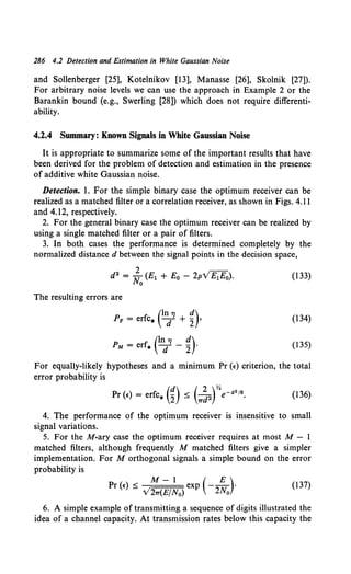 286 4.2 Detection and Estimation in White Gaussian Noise
and Sollenberger [25], Kotelnikov [13], Manasse [26], Skolnik [27]).
For arbitrary noise levels we can use the approach in Example 2 or the
Barankin bound (e.g., Swerling [28]) which does not require differenti-
ability.
4.2.4 Summary: Known Signals in White Gaussian Noise
It is appropriate to summarize some of the important results that have
been derived for the problem of detection and estimation in the presence
of additive white Gaussian noise.
Detection. 1. For the simple binary case the optimum receiver can be
realized as a matched filter or a correlation receiver, as shown in Figs. 4.11
and 4.12, respectively.
2. For the general binary case the optimum receiver can be realized by
using a single matched filter or a pair of filters.
3. In both cases the performance is determined completely by the
normalized distance d between the signal points in the decision space,
d2 = ~o (E1 + Eo - 2pv'£;Fo). (133)
The resulting errors are
PF = erfc* e~7J + ~)• (134)
PM = err. end7J - g)· (135)
For equally-likely hypotheses and a minimum Pr (e) criterion, the total
error probability is
(136)
4. The performance of the optimum receiver is insensitive to small
signal variations.
5. For the M-ary case the optimum receiver requires at most M- 1
matched filters, although frequently M matched filters give a simpler
implementation. For M orthogonal signals a simple bound on the error
probability is
Pr (e) :s; M- 1 exp (-_§_)·
V27T(E/N0) 2No
(137)
6. A simple example of transmitting a sequence of digits illustrated the
idea of a channel capacity. At transmission rates below this capacity the
 