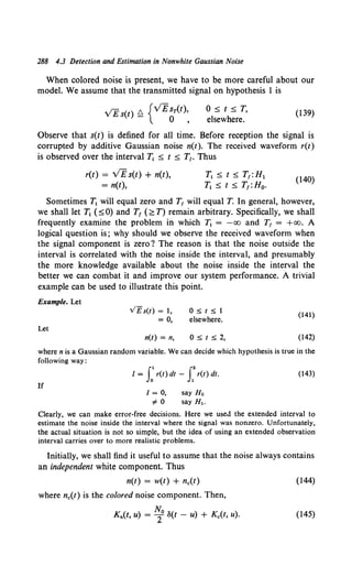 288 4.3 Detection and Estimation in Nonwhite Gaussian Noise
When colored noise is present, we have to be more careful about our
model. We assume that the transmitted signal on hypothesis 1 is
0 5, t 5, T,
elsewhere.
(139)
Observe that s(t) is defined for all time. Before reception the signal is
corrupted by additive Gaussian noise n(t). The received waveform r(t)
is observed over the interval T.. 5, t 5, T1• Thus
r(t) = VE s(t) + n(t),
= n(t),
T1 5, t 5, T1 :H1
T1 5, t 5, T1 :H0•
(140)
Sometimes T1 will equal zero and T1 will equal T. In general, however,
we shall letT.. (:SO) and T1 (;::T) remain arbitrary. Specifically, we shall
frequently examine the problem in which 1j = -oo and T1 = +oo. A
logical question is; why should we observe the received waveform when
the signal component is zero? The reason is that the noise outside the
interval is correlated with the noise inside the interval, and presumably
the more knowledge available about the noise inside the interval the
better we can combat it and improve our system performance. A trivial
example can be used to illustrate this point.
Example. Let
v£s(t) = 1, O::>t::>1
(141)
= 0, elsewhere.
Let
n(t) = n, O::>t:52, (142)
where n is a Gaussian random variable. We can decide which hypothesis is true in the
following way:
I = J:r(t) dt - f r(t) dt. (143)
If
I= 0, say H 0
~ 0 say H,.
Clearly, we can make error-free decisions. Here we used the extended interval to
estimate the noise inside the interval where the signal was nonzero. Unfortunately,
the actual situation is not so simple, but the idea of using an extended observation
interval carries over to more realistic problems.
Initially, we shall find it useful to assume that the noise always contains
an independent white component. Thus
n(t) = w(t) + nc(t) (144)
where nc(t) is the colored noise component. Then,
Kn(t, u) = ~0 S(t - u) + Kc(t, u). (145)
 