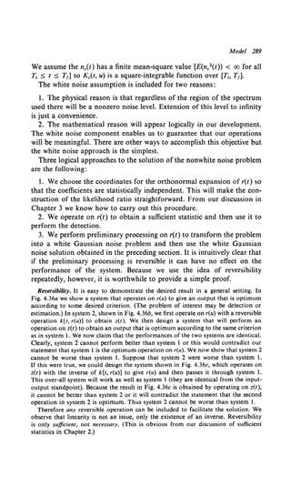 Model 289
We assume the nc(t) has a finite mean-square value [E(nc2(t)) < oo for all
1j !5: t !5: T1] so Kc(t, u) is a square-integrable function over [Jj, T1].
The white noise assumption is included for two reasons:
1. The physical reason is that regardless of the region of the spectrum
used there will be a nonzero noise level. Extension of this level to infinity
is just a convenience.
2. The mathematical reason will appear logically in our development.
The white noise component enables us to guarantee that our operations
will be meaningful. There are other ways to accomplish this objective but
the white noise approach is the simplest.
Three logical approaches to the solution of the nonwhite noise problem
are the following:
1. We choose the coordinates for the orthonormal expansion of r(t) so
that the coefficients are statistically independent. This will make the con-
struction of the likelihood ratio straightforward. From our discussion in
Chapter 3 we know how to carry out this procedure.
2. We operate on r(t) to obtain a sufficient statistic and then use it to
perform the detection.
3. We perform preliminary processing on r(t) to transform the problem
into a white Gaussian noise problem and then use the white Gaussian
noise solution obtained in the preceding section. It is intuitively clear that
if the preliminary processing is reversible it can have no effect on the
performance of the system. Because we use the idea of reversibility
repeatedly, however, it is worthwhile to provide a simple proof.
Reversibility. It is easy to demonstrate the desired result in a general setting. In
Fig. 4.36a we show a system that operates on r(u) to give an output that is optimum
according to some desired criterion. (The problem of interest may be detection or
estimation.) In system 2, shown in Fig. 4.36b, we first operate on r(u) with a reversible
operation k[t, r(u)] to obtain z(t). We then design a system that will perform an
operation on z(t) to obtain an output that is optimum according to the same criterion
as in system 1. We now claim that the performances of the two systems are identical.
Clearly, system 2 cannot perform better than system 1 or this would contradict our
statement that system 1 is the optimum operation on r(u). We now show that system 2
cannot be worse than system 1. Suppose that system 2 were worse than system 1.
If this were true, we could design the system shown in Fig. 4.36c, which operates on
z(t) with the inverse of k[t, r(u)] to give r(u) and then passes it through system I.
This over-all system will work as well as system I (they are identical from the input-
output standpoint). Because the result in Fig. 4.36c is obtained by operating on z(t),
it cannot be better than system 2 or it will contradict the statement that the second
operation in system 2 is optimum. Thus system 2 cannot be worse than system I.
Therefore any reversible operation can be included to facilitate the solution. We
observe that linearity is not an issue, only the existence of an inverse. Reversibility
is only sufficient, not necessary. (This is obvious from our discussion of sufficient
statistics in Chapter 2.)
 