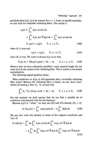 "Whitening" Approach 291
and shall allow hw(t, u) to be nonzero for u > t. Later, in specific examples,
we also look for realizable whitening filters. The output is
IT/
r.(t) ~ hw(t, u) r(u) du
Tt
I~ I~
= hw(t, u)VE s(u) du + hw(t, u) n(u) du
Tt Tt
(146)
when H1 is true and
(147)
when H 0 is true. We want to choose hw(t, u) so that
Kn,(t, u) = E[n.(t) n.(u)] = S(t - u), T1 s t, u s T1• (148)
Observe that we have arbitrarily specified a unity spectral height for the
noise level at the output of the whitening filter. This is merely a convenient
normalization.
The following logical question arises:
What conditions on Kn(t, u) will guarantee that a reversible whitening
filter exists? Because the whitening filter is linear, we can show rever-
sibility by finding a filter hw- 1(t, u) such that
IT/
hw- 1(t, z) hw(z, u) dz = 8(t - u),
T,
T1 ::;; t, u ::;; T1• (149)
For the moment we shall assume that we can find a suitable set of
conditions and proceed with the development.
Because n.(t) is "white," we may use (22) and (23) directly (No = 2):
IT, IT'
ln A[r.(t)] = r.(u) s.(u) du - ! s!(u) du.
~ ~
(150)
We can also write this directly in terms of the original waveforms and
hw(t, u):
IT, IT' IT' -
ln A[r(t)] = du hw(u, z) r(z) dz hw(u, v)VE s(v) dv
T1 Tt Tt
IT, IT' IT'
- ! du hw(u, z)VEs(z) dz hw(u, v)VE s(v) dv.
Tt T, Tt (151)
 