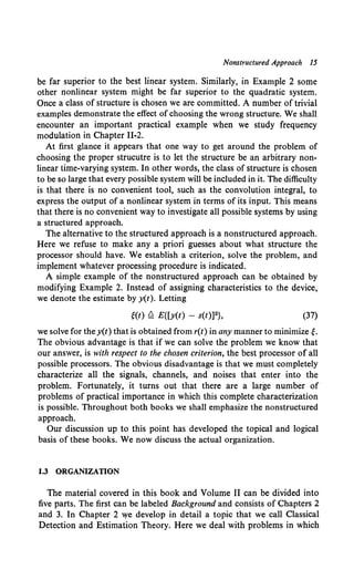 Nonstructured Approach 15
be far superior to the best linear system. Similarly, in Example 2 some
other nonlinear system might be far superior to the quadratic system.
Once a class of structure is chosen we are committed. A number of trivial
examples demonstrate the effect of choosing the wrong structure. We shall
encounter an important practical example when we study frequency
modulation in Chapter 11-2.
At first glance it appears that one way to get around the problem of
choosing the proper strucutre is to let the structure be an arbitrary non-
linear time-varying system. In other words, the class of structure is chosen
to be so large that every possible system will be included in it. The difficulty
is that there is no convenient tool, such as the convolution integral, to
express the output of a nonlinear system in terms of its input. This means
that there is no convenient way to investigate all possible systems by using
a structured approach.
The alternative to the structured approach is a nonstructured approach.
Here we refuse to make any a priori guesses about what structure the
processor should have. We establish a criterion, solve the problem, and
implement whatever processing procedure is indicated.
A simple example of the nonstructured approach can be obtained by
modifying Example 2. Instead of assigning characteristics to the device,
we denote the estimate by y(t). Letting
'(t) Q E{[y(t) - s(t)]2}, (37)
we solve for the y(t) that is obtained from r(t) in any manner to minimize'·
The obvious advantage is that if we can solve the problem we know that
our answer, is with respect to the chosen criterion, the best processor of all
possible processors. The obvious disadvantage is that we must completely
characterize all the signals, channels, and noises that enter into the
problem. Fortunately, it turns out that there are a large number of
problems of practical importance in which this complete characterization
is possible. Throughout both books we shall emphasize the nonstructured
approach.
Our discussion up to this point has developed the topical and logical
basis of these books. We now discuss the actual organization.
1.3 ORGANIZATION
The material covered in this book and Volume II can be divided into
five parts. The first can be labeled Background and consists of Chapters 2
and 3. In Chapter 2 we develop in detail a topic that we call Classical
Detection and Estimation Theory. Here we deal with problems in which
 