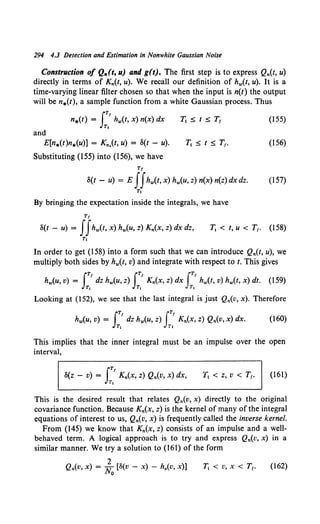 294 4.3 Detection and Estimation in Nonwhite Gaussian Noise
Construction of Q,.(t, u) and g(t). The first step is to express Qn(t, u)
directly in terms of Kn(t, u). We recall our definition of hw(t, u). It is a
time-varying linear filter chosen so that when the input is n(t) the output
will be n.(t), a sample function from a white Gaussian process. Thus
lTI
n.(t) = hw(t, x) n(x) dx
Tl
1j5.t5.T
1 (155)
and
E[n.(t)n.(u)] = Kn.(t, u) = 8(t - u). 1j 5. t 5. T1• (156)
Substituting (155) into (156), we have
Tf
8(1 - u) = E JJhw(t, x) hw(u, z) n(x) n(z) dx dz. (157)
T,
By bringing the expectation inside the integrals, we have
Tf
8(t - u) = JJhw(t, x) hw(u, z) Kn(x, z) dx dz, T1 < t, u < T1• (158)
Tl
In order to get (158) into a form such that we can introduce Qn(t, u), we
multiply both sides by hw(t, v) and integrate with respect to t. This gives
iT/ iT1 iT1
hw(u, v) = dz hw(u, z) Kn(X, z) dx hw(t, v) hw(t, x) dt. (159)
T1 T1 T1
Looking at (152), we see that the last integral is just Qn(v, x). Therefore
(160)
This implies that the inner integral must be an impulse over the open
interval,
iTI
8(z - v) = Kn(X, z) Qn(V, x) dx,
T,
T1 < z, v < T1• (161)
This is the desired result that relates Qn(v, x) directly to the original
covariance function. Because Kn(x, z) is the kernel of many of the integral
equations of interest to us, Qn(v, x) is frequently called the inverse kernel.
From (145) we know that Kn(x, z) consists of an impulse and a well-
behaved term. A logical approach is to try and express Qn(v, x) in a
similar manner. We try a solution to (161) of the form
2
Qn(v, x) = No [S(v - x) - h0 (v, x)] Tl < v, X< T,. (162)
 