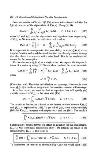 296 4.3 Detection and Estimation in Nonwhite Gaussian Noise
From our results in Chapter 3 (3.154) we can write a formal solution for
h0 (t, u) in terms of the eigenvalues of Kc(t, u). Using (3.154),
ao ){
h0 (t, u) = 2 )c + N, 12 cfot(t) cfot(u), T; < t, u < T1, (164)
I= 1 I 0
where •V and cfot(t) are the eigenvalues and eigenfunctions, respectively,
of K.(t, u). We can write the entire inverse kernel as
2 [ 00
)1c ]
Qn(t, u) = N, 8(t - u) - 2 ,c + N, 12 cfot(t) cfot(u) .
0 != 1 I 0
(165)
It is important to re-emphasize that our ability to write Qn(t, u) as an
impulse function and a well-behaved function rests heavily on our assump-
tion that there is a nonzero white noise level. This is the mathematical
reason for the assumption.
We can also write Qn(t, u) as a single series. We express the impulse in
terms of a series by using (3.128) and then combine the series to obtain
ao (No )-1 ao I
Qn(t, u) = 1~ 2 + ..{ cfot(t) cfot(u) = 1~ .? cp1(t) cp1(u), {166)
where
(167)
(T denotes total). The series in (166) does not converge. However, in most
cases Qn(t, u) is inside an integral and the overall expression will converge.
As a final result, we want to find an equation that will specify g(t)
directly in terms of Kn(t, z). We start with (154):
iTt
g(z) = Qn(z, v)VE s(v) dv,
T,
T1 < z < r,. (168)
The technique that we use is based on the inverse relation between Kn(t, z)
and Qn(t, z), expressed by (161). To get rid of Qn(z, v) we simply multiply
(168) by Kn(t, z), integrate with respect to z, and use (161). The result is
iTt
Kn(t, z) g(z) dz = VE s(t),
Tt
r, < t < r,. (169a)
Substituting (145) into (l69a), we obtain an equation for the open interval
(Tt. T1). Our continuity assumption after (154) extends the range to the
closed interval [Th T1]. The result is
N, iTt
2°g(t) + K.(t, z) g(z) dz = VE s(t),
Tt
T; ::::;; t ::::;; T1• (169b)
To implement the receiver, as shown in Fig. 4.38b, we would solve (l69b)
 