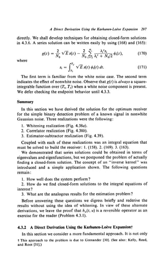 A Direct Derivation Using the Karhunen-Loeve Expansion 297
directly. We shall develop techniques for obtaining closed-form solutions
in 4.3.6. A series solution can be written easily by using (168) and (165):
( ) 2 . rr:. ( ) 2 ~ ,Vs1 (
g z = N, v E s z - N, L Ac N, 12 ¢>, z),
0 0 1=1 I + 0
(170)
where
IT!
s, = v£s(t) q,,(t) dt.
Tt
(171)
The first term is familiar from the white noise case. The second term
indicates the effect of nonwhite noise. Observe that g(t) is always a square-
integrable function over (T~o T1) when a white noise component is present.
We defer checking the endpoint behavior until4.3.3.
Summary
In this section we have derived the solution for the optimum receiver
for the simple binary detection problem of a known signal in nonwhite
Gaussian noise. Three realizations were the following:
1. Whitening realization (Fig. 4.38a).
2. Correlator realization (Fig. 4.38b).
3. Estimator-subtractor realization (Fig. 4.39).
Coupled with each of these realizations was an integral equation that
must be solved to build the receiver: 1. (158). 2. (169). 3. (163).
We demonstrated that series solutions could be obtained in terms of
eigenvalues and eigenfunctions, but we postponed the problem of actually
finding a closed-form solution. The concept of an "inverse kernel" was
introduced and a simple application shown. The following questions
remain:
1. How well does the system perform?
2. How do we find closed-form solutions to the integral equations of
interest?
3. What are the analogous results for the estimation problem?
Before answering these questions we digress briefly and rederive the
results without using the idea of whitening. In view of these alternate
derivations, we leave the proof that hw(t, u) is a reversible operator as an
exercise for the reader (Problem 4.3.1).
4.3.2 A Direct Derivation Using the Karhunen-Loeve Expansionj
In this section we consider a more fundamental approach. It is not only
t This approach to the problem is due to Grenander [30]. (See also: Kelly, Reed,
and Root [31].)
 