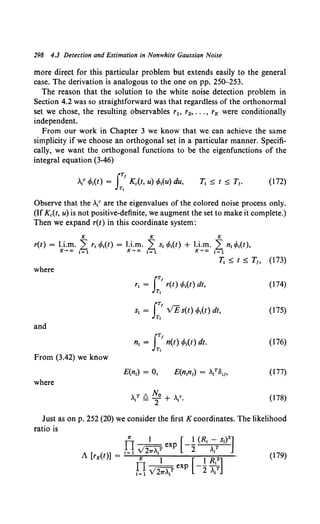 298 4.3 Detection and Estimation in Nonwhite Gaussian Noise
more direct for this particular problem but extends easily to the general
case. The derivation is analogous to the one on pp. 250-253.
The reason that the solution to the white noise detection problem in
Section 4.2 was so straightforward was that regardless of the orthonormal
set we chose, the resulting observables r1o r2, ••• , rK were conditionally
independent.
From our work in Chapter 3 we know that we can achieve the same
simplicity if we choose an orthogonal set in a particular manner. Specifi-
cally, we want the orthogonal functions to be the eigenfunctions of the
integral equation (3-46)
(172)
Observe that the .{ are the eigenvalues of the colored noise process only.
(If Kc(t, u) is not positive-definite, we augment the set to make it complete.)
Then we expand r(t) in this coordinate system:
K K K
r(t) = l.i.m. L r1 cMt) = l.i.m. L s1 t/>1(t) + l.i.m. L n1 t/>1(t),
K-+oo i=l K-+oo i=l K-+ao i=l
Tt ~ t ~ T1, (173)
where
JTf (174)
r1 = r(t) t/>1(t) dt,
Tt
JTf
S; = VE s(t) tf>;(t) dt, (175)
Tt
and
f'
n1 = n(t) t/>1(t) dt. (176)
Tt
From {3.42) we know
E(n;) = 0, E(n1
n1) = .?8,Jo (177)
where
,T1::,. No , c
i-T+ I· (178)
Just as on p. 252 (20) we consider the first K coordinates. The likelihood
ratio is
 