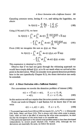 A Direct Derivation with a Sufficient Statistic 299
Canceling common terms, letting K ~ oo, and taking the logarithm, we
obtain
(180)
Using (174) and (175), we have
In A[r(t)] = IT' dt JT' du r(t) 2: cMt) t1(u) VEs(u)
Tt Tt 1=1 ,1
- ~ JT' dt IT' du s(t) ~ cMt) t1(u) s(u). (181)
2 Tt Tt 1=1 ,!
From (166) we recognize the sum as Qn(t, u). Thus
IT, IT'
In A[r(t)] = dt du r(t) Qn(t, u)VE s(u)
Tt Tt
EfT' IT'
- 2 dt du s(t) Qn(t, u) s(u).
Tt Tt
(182)t
This expression is identical to (153).
Observe that if we had not gone through the whitening approach we
would have simply defined Qn(t, u) to fit our needs when we arrived at this
point in the derivation. When we consider more general detection problems
later in the text (specifically Chapter II.3), the direct derivation can easily
be extended.
4.3.3 A Direct Derivation with a Sufficient Statistict
For convenience we rewrite the detection problem of interest (140):
r(t) = VE s(t) + n(t),
= n(t),
T1 ~ t ~ T1:H1
T1 ~ t ~ T1 :Ho. (183)
In this section we will not require that the noise contain a white component.
From our work in Chapter 2 and Section 4.2 we know that if we can
write
r(t) = r 1 s(t) + y(t), (184)
t To proceed rigorously from (181) to (182) we require~~ 1 (s12/ll?2) < co (Grenander
[30]: Kelly, Reed, and Root [31]). This is always true when white noise is present.
Later, when we look at the effect of removing the white noise assumption, we shall
see that the divergence of this series leads to an unstable test.
t This particular approach to the colored noise problem seems to have been developed
independently by several people (Kailath [32]; Yudkin [39]). Although the two
derivations are essentially the same, we follow the second.
 