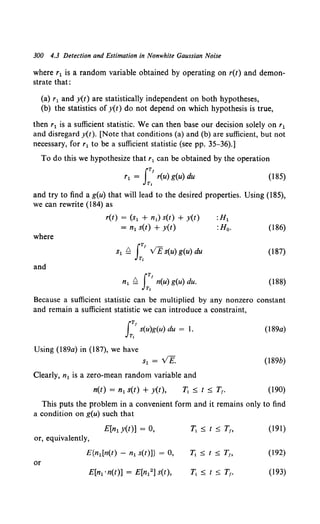 300 4.3 Detection and Estimation in Nonwhite Gaussian Noise
where r1 is a random variable obtained by operating on r(t) and demon-
strate that:
(a) r1 and y(t) are statistically independent on both hypotheses,
(b) the statistics of y(t) do not depend on which hypothesis is true,
then r1 is a sufficient statistic. We can then base our decision solely on r1
and disregard y(t). [Note that conditions (a) and (b) are sufficient, but not
necessary, for r1 to be a sufficient statistic (see pp. 35-36).]
To do this we hypothesize that r1 can be obtained by the operation
IT!
r1 = r(u) g(u) du
T,
(185)
and try to find a g(u) that will lead to the desired properties. Using (185),
we can rewrite {184) as
r(t) = (s1 + n1) s(t) + y(t) :H1
= n1 s(t) + y(t) :H0 • (186)
where
(187)
and
IT!
n1 t:=. n(u) g(u) du.
T,
(188)
Because a sufficient statistic can be multiplied by any nonzero constant
and remain a sufficient statistic we can introduce a constraint,
lTI
s(u)g(u) du = 1.
Tt
(189a)
Using (189a) in (187), we have
s1 = VE. (189b)
Clearly, n1 is a zero-mean random variable and
n(t) = n1 s(t) + y(t), (190)
This puts the problem in a convenient form and it remains only to find
a condition on g(u) such that
E[n1y(t)] = 0, T, ~ t ~ T1, (191)
or, equivalently,
E{n1 [n(t) - n1 s(t)]} = 0, T1 ~t~Tt> (192)
or
E[n1 ·n(t)] = E[n12] s(t), T1 ~ t ~ Tt. (193)
 