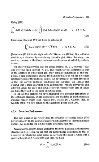 Detection Performance 301
Using (188)
Tf
I:.' Kn(t, u) g(u) du = s(t) JJg(a) Kn(a, fJ) g(fJ) da dfJ,
Tt
(194)
Equations 189a and 194 will both be satisfied if
IT/
Kn(t, u) g(u) du = vEs(t),
T,
(195)
[Substitute (195) into the right side of (194) and use (189a).] Our sufficient
statistic r1 is obtained by correlating r(u) with g(u). After obtaining r1 we
use it to construct a likelihood ratio test in order to decide which hypothesis
is true.
We observe that (195) is over the closed interval [1!, T1], whereas (169a)
was over the open interval (T;, T1). The reason for this difference is that
in the absence of white noise g(u) may contain singularities at the end-
points. These singularities change the likelihood ratio so we can no longer
arbitrarily choose the endpoint values. An advantage of our last derivation
is that the correct endpoint conditions are included. We should also
observe that if there is a white noise component {195) and (169a) will give
different values for g(1j) and g(T1). However, because both sets of values
are finite they lead to the same likelihood ratio.
In the last two sections we have developed two alternate derivations of
the optimum receiver. Other derivations are available (a mathematically
inclined reader might read Parzen [40], Hajek [41], Galtieri [43], or
Kadota [45]). We now return to the questions posed on p. 297.
4.3.4 Detection Performance
The next question is: "How does the presence of colored noise affect
performance?" In the course ofanswering it a number ofinteresting issues
appear. We consider the simple binary detection case first.
Performance: Simple Binary Detection Problem. Looking at the receiver
structure in Fig. 4.38a, we see that the performance is identical to that of
a receiver in which the input signal is s*(t) and the noise is white with a
spectral height of 2. Using (10) and (11), we have
(196)
 