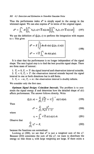 302 4.3 Detection and Estimation in Nonwhite Gaussian Noise
Thus the performance index d2 is simply equal to the energy in the
whitened signal. We can also express d2 in terms of the original signal.
d2 = J2 dt[J2 hw(t,u)VEs(u)du][J;' hw(t,z)VEs(z)dz]· (197)
We use the definition of Q,.(u, z) to perform the integration with respect
to t. This gives
TJ
(198)
d2 = E JJdu dz s(u) Q,.(u, z) s(z)
Tt
J
TJ
d2 = VE du s(u) g(u).
Tt
It is clear that the performance is no longer independent of the signal
shape. The next logical step is to find the best possible signal shape. There
are three cases of interest:
1. T1 = 0, T1 = T: the signal interval and observation interval coincide.
2. T1 < 0, T1 > T: the observation interval extends beyond the signal
interval in one or both directions but is still finite.
3. T1 = -oo, T1 = oo: the observation interval is doubly infinite.
We consider only the first case.
Optimum Signal Design: Coincident Intervals. The problem is to con-
strain the signal energy E and determine how the detailed shape of s(t)
affects performance. The answer follows directly. Write
00 c'~ rl
Q,.(t, u) = 1~ 2°+ >./ cPt(t) t/>t(u). (199)
Then
00 2
d2 = 2: s, • (200)
!=1 No/2 + Ate
where
s1 = LT VE s(t) cPt(t) dt. (201)
Observe that
00
2 s,2 = E, (202)
I= 1
because the functions are normalized.
Looking at (200), we see that d2 is just a weighted sum of the s12•
Because (202) constrains the sum of the s12, we want to distribute the
energy so that those s1 with large weighting are large. If there exists a
 