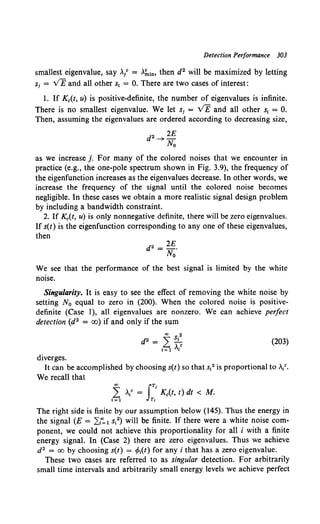 Detection Performance 303
smallest eigenvalue, say ></ = >.~10, then d2 will be maximized by letting
s1 = VE and all other s1 = 0. There are two cases of interest:
1. If Kc(t, u) is positive-definite, the number of eigenvalues is infinite.
There is no smallest eigenvalue. We let si = v'E and all other s1 = 0.
Then, assuming the eigenvalues are ordered according to decreasing size,
d2~2E
No
as we increase j. For many of the colored noises that we encounter in
practice (e.g., the one-pole spectrum shown in Fig. 3.9), the frequency of
the eigenfunction increases as the eigenvalues decrease. In other words, we
increase the frequency of the signal until the colored noise becomes
negligible. In these cases we obtain a more realistic signal design problem
by including a bandwidth constraint.
2. If Kc(t, u) is only nonnegative definite, there will be zero eigenvalues.
If s(t) is the eigenfunction corresponding to any one of these eigenvalues,
then
d2 = 2E.
No
We see that the performance of the best signal is limited by the white
nmse.
Singularity. It is easy to see the effect of removing the white noise by
setting N0 equal to zero in (200). When the colored noise is positive-
definite (Case 1), all eigenvalues are nonzero. We can achieve perfect
detection (d2 = oo) if and only if the sum
(203)
diverges.
It can be accomplished by choosing s(t) so that s12 is proportional to>./.
We recall that
L V = 1
Kc(t, t) dt < M.
oo fT
1=1 T,
The right side is finite by our assumption below (145). Thus the energy in
the signal (E = ,21
";. 1 s12) will be finite. If there were a white noise com-
ponent, we could not achieve this proportionality for all i with a finite
energy signal. In (Case 2) there are zero eigenvalues. Thus we achieve
d2 = oo by choosing s(t) = (Mt) for any i that has a zero eigenvalue.
These two cases are referred to as singular detection. For arbitrarily
small time intervals and arbitrarily small energy levels we achieve perfect
 