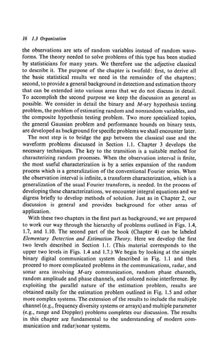 16 1.3 Organization
the observations are sets of random variables instead of random wave-
forms. The theory needed to solve problems of this type has been studied
by statisticians for many years. We therefore use the adjective classical
to describe it. The purpose of the chapter is twofold: first, to derive all
the basic statistical results we need in the remainder of the chapters;
second, to provide a general background in detection and estimation theory
that can be extended into various areas that we do not discuss in detail.
To accomplish the second purpose we keep the discussion as general as
possible. We consider in detail the binary and M-ary hypothesis testing
problem, the problem ofestimating random and nonrandom variables, and
the composite hypothesis testing problem. Two more specialized topics,
the general Gaussian problem and performance bounds on binary tests,
are developed as background for specific problems we shall encounter later.
The next step is to bridge the gap between the classical case and the
waveform problems discussed in Section 1.1. Chapter 3 develops the
necessary techniques. The key to the transition is a suitable method for
characterizing random processes. When the observation interval is finite,
the most useful characterization is by a series expansion of the random
process which is a generalization of the conventional Fourier series. When
the observation interval is infinite, a transform characterization, which is a
generalization of the usual Fourier transform, is needed. In the process of
developing these characterizations, we encounter integral equations and we
digress briefly to develop methods of solution. Just as in Chapter 2, our
discussion is general and provides background for other areas of
application.
With these two chapters in the first part as background, we are prepared
to work our way through the hierarchy of problems outlined in Figs. 1.4,
1.7, and 1.10. The second part of the book (Chapter 4) can be labeled
Elementary Detection and Estimation Theory. Here we develop the first
two levels described in Section 1.1. (This material corresponds to the
upper two levels in Figs. 1.4 and 1.7.) We begin by looking at the simple
binary digital communication system described in Fig. 1.1 and then
proceed to more complicated problems in the communications, radar, and
sonar area involving M-ary communication, random phase channels,
random amplitude and phase channels, and colored noise interference. By
exploiting the parallel nature of the estimation problem, results are
obtained easily for the estimation problem outlined in Fig. 1.5 and other
more complex systems. The extension of the results to include the multiple
channel (e.g., frequency diversity systems or arrays) and multiple parameter
(e.g., range and Doppler) problems completes our discussion. The results
in this chapter ar,e fundamental to the understanding of modern com-
munication and radar/sonar systems.
 