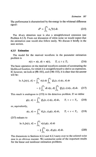 Estimation 307
The performance is characterized by the energy in the whitened difference
signal:
(215)
The M-ary detection case is also a straightforward extension (see
Problem 4.3.5). From our discussion of white noise we would expect that
the estimation case would also follow easily. We discuss it briefly in the
next section.
4.3.5 Estimation
The model for the received waveform in the parameter estimation
problem is
r(t) = s(t, A) + n(t), (216)
The basic operation on the received waveform consists of constructing the
likelihood function, for which it is straightforward to derive an expression.
If, however, we look at (98-lOI), and (146-153), it is clear that the answer
will be:
iT! iT1
In A1 [r(t), A] = r(z) dz Q,.(z, v) s(v, A) dv
T1 T1
iT! iT!
- t dz s(z, A) Q,.(z, v) s(v, A) dv. (217)
T1 T1
This result is analogous to (153) in the detection problem. If we define
iT!
g(z, A) = Q,.(z, v) s(v, A) dv,
T,
T1 < z < T1, (218)
or, equivalently,
iT!
s(v, A) = K,.(v, z) g(z, A) dz,
Ti
T1 < v < r,, (219)
(217) reduces to
iT!
In A1 [r(t), A] = r(z) g(z, A) dz
T,
iT!
- ! s(z, A) g(z, A) dz.
T,
(220)
The discussions in Sections 4.2.2 and 4.2.3 carry over to the colored noise
case in an obvious manner. We summarize some of the important results
for the linear and nonlinear estimation problems.
 