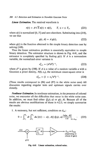 308 4.3 Detection and Estimation in Nonwhite Gaussian Noise
Linear Estimation. The received waveform is
r(t) = AVEs(t) + n(t), (221)
where s(t) is normalized [0, T] and zero elsewhere. Substituting into (218),
we see that
g(t, A) = A g(t), (222)
where g(t) is the function obtained in the simple binary detection case by
solving (169).
Thus the linear estimation problem is essentially equivalent to simple
binary detection. The estimator structure is shown in Fig. 4.41, and the
estimator is completely specified by finding g(t). If A is a nonrandom
variable, the normalized error variance is
(223)
where d2 is given by (198). If A is a value of a random variable a with a
Gaussian a priori density, N(O, aa), the minimum mean-square error is
(224)
(These results correspond to (96) and (97) in the white noise case) All
discussion regarding singular tests and optimum signals carries over
directly.
Nonlinear Estimation. In nonlinear estimation, in the presence ofcolored
noise, we encounter all the difficulties that occur in the white noise case.
In addition, we must find either Qn(t, u) or g(t, A). Because all of the
results are obvious modifications of those in 4.2.3, we simply summarize
the results :
l. A necessary, but not sufficient, condition on am1:
J
r, Jr' os(u A)l
0 = dt du [r(t) - s(t, A)] Qn(t, u) oA - .
T1 T1 A=am1
r(t)
g(t)
>--- am! or amap
(depending on
choice of gain)
Fig. 4.41 Linear estimation, colored noise.
(225)
 