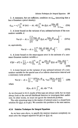 Solution Techniques for Integral Equations 309
2. A necessary, but not sufficient, condition on dma.p (assuming that a
has a Gaussian a priori density):
tlma.p = Cla2 IT' dt [r(t) - s(t, A)] IT' du Qn(t, u) os~AA)l . (226}
Tt T, A=<lmap
3. A lower bound on the variance of any unbiased estimate of the non-
random variable A:
or, equivalently,
Var (a - A) ~ [ {T' os(t, A) og(t, A) dt] -1.
JT, oA oA
(227b)
4. A lower bound on the mean-square error in the estimate of a zero-
mean Gaussian random variable a:
5. A lower bound on the variance of any unbiased estimate of a non-
random variable for the special case of an infinite observation interval and
a stationary noise process:
V ( A - A) [J 00
oS*Uw, A) s -1( ) oSUw, A) dw] -1
ar a ~ - oo oA n w oA 21T , (229)
where
SUw, A) Q J_'"oo s(t, A)e-1wt dt.
As we discussed in 4.2.3, results of this type are always valid, but we must
always look at the over-all likelihood function to investigate their useful-
ness. In other words, we must not ignore the threshold problem.
The only remaining issue in the matter of colored noise is a closed form
solution for Qn(t, u) or g(t). We consider this problem in the next section.
4.3.6 Solution Techniques for Integral Equations
As we have seen above, to specify the receiver structure completely we
must solve the integral equation for g(t) or Qn(t, u).
 