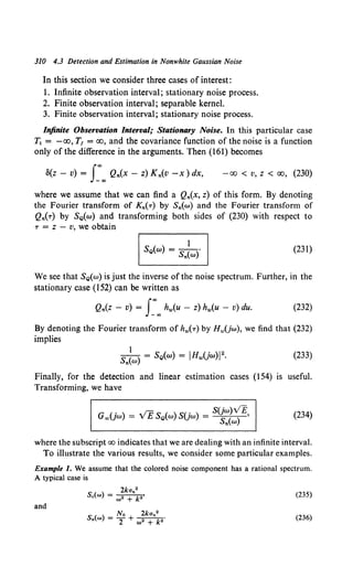 310 4.3 Detection and Estimation in Nonwhite Gaussian Noise
In this section we consider three cases of interest:
1. Infinite observation interval; stationary noise process.
2. Finite observation interval; separable kernel.
3. Finite observation interval; stationary noise process.
Infinite Observation Interval; Stationary Noise. In this particular case
T1 = -oo, T1 = oo, and the covariance function of the noise is a function
only of the difference in the arguments. Then (161) becomes
8(z - v) = J:"" Qn(X - z) Kn(V -x) dx, -00 < v, z < 00, (230)
where we assume that we can find a Qn(x, z) of this form. By denoting
the Fourier transform of Kn(r) by Sn(w) and the Fourier transform of
Qn(r) by SQ(w) and transforming both sides of (230) with respect to
T = z - v, we obtain
(231)
We see that SQ(w) is just the inverse of the noise spectrum. Further, in the
stationary case (152) can be written as
Qn(z - v) = J:"" hw(u - z) hw(u - v) du. (232)
By denoting the Fourier transform of hw(r) by Hw(jw), we find that (232)
implies
(233)
Finally, for the detection and linear estimation cases (154) is useful.
Transforming, we have
(234)
where the subscript oo indicates that we are dealing with an infinite interval.
To illustrate the various results, we consider some particular examples.
Example 1. We assume that the colored noise component has a rational spectrum.
A typical case is
(235)
and
(236)
 