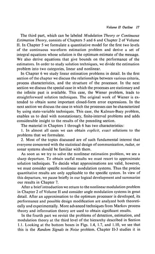 Volume II Outline 17
The third part, which can be labeled Modulation Theory or Continuous
Estimation Theory, consists of Chapters 5 and 6 and Chapter 2 of Volume
II. In Chapter 5 we formulate a quantitative model for the first two levels
of the continuous waveform estimation problem and derive a set of
integral equations whose solution is the optimum estimate of the message.
We also derive equations that give bounds on the performance of the
estimators. In order to study solution techniques, we divide the estimation
problem into two categories, linear and nonlinear.
In Chapter 6 we study linear estimation problems in detail. In the first
section of the chapter we discuss the relationships between various criteria,
process characteristics, and the structure of the processor. In the next
section we discuss the special case in which the processes are stationary and
the infinite past is available. This case, the Wiener problem, leads to
straightforward solution techniques. The original work of Wiener is ex-
tended to obtain some important closed-form error expressions. In the
next section we discuss the case in which the processes can be characterized
by using state-variable techniques. This case, the Kalman-Bucy problem,
enables us to deal with nonstationary, finite-interval problems and adds
considerable insight to the results of the preceding section.
The material in Chapters I through 6 has two characteristics:
1. In almost all cases we can obtain explicit, exact solutions to the
problems that we formulate.
2. Most of the topics discussed are of such fundamental interest that
everyone concerned with the statistical design ofcommunication, radar, or
sonar systems should be familiar with them.
As soon as we try to solve the nonlinear estimation problem, we see a
sharp departure. To obtain useful results we must resort to approximate
solution techniques. To decide what approximations are valid, however,
we must consider specific nonlinear modulation systems. Thus the precise
quantitative results are only applicable to the specific system. In view of
this departure, we pause briefly in our logical development and summarize
our results in Chapter 7.
After a briefintroduction we return to the nonlinear modulation problem
in Chapter 2 of Volume II and consider angle modulation systems in great
detail. After an approximation to the optimum processor is developed, its
performance and possible design modification are analyzed both theoreti-
cally and experimentally. More advanced techniques from Markov process
theory and information theory are used to obtain significant results.
ln the fourth part we revisit the problems of detection, estimation, and
modulation theory at the third level of the hierarchy described in Section
1.1. Looking at the bottom boxes in Figs. 1.4, 1.7, and 1.10, we see that
this is the Random Signals in Noise problem. Chapter 11-3 studies it in
 