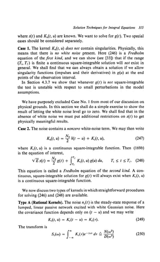 Solution Techniques for Integral Equations 315
where s(t) and Kn(t. u) are known. We want to solve for g(t). Two special
cases should be considered separately.
Case 1. The kernel Kn(t, u) does not contain singularities. Physically, this
means that there is no white noise present. Here (246) is a Fredholm
equation of the first kind, and we can show (see [33]) that if the range
(Tj, T1) is finite a continuous square-integrable solution will not exist in
general. We shall find that we can always obtain a solution if we allow
singularity functions (impulses and their derivatives) in g(u) at the end
points of the observation interval.
In Section 4.3.7 we show that whenever g(t) is not square-integrable
the test is unstable with respect to small perturbations in the model
assumptions.
We have purposely excluded Case No. l from most of our discussion on
physical grounds. In this section we shall do a simple exercise to show the
result of letting the white noise level go to zero. We shall find that in the
absence of white noise we must put additional restrictions on s(t) to get
physically meaningful results.
Case 2. The noise contains a nonzero white-noise term. We may then write
Kn(t, u) = ~0 8(t - u) + Kc(t, u),
where Kc(t, u) is a continuous square-integrable function. Then
is the equation of interest,
N, fTI
v'E s(t) = 2°g(t) + Kc(t, u) g(u) du,
T,
(247)
(169b)
(248)
This equation is called a Fredholm equation of the second kind. A con-
tinuous, square-integrable solution for g(t) will always exist when Kc(t, u)
is a continuous square-integrable function.
We now discuss two types of kernels in which straightforward procedures
for solving (246) and (248) are available.
Type A (Rational Kernels). The noise nc(t) is the steady-state response of a
lumped, linear passive network excited with white Gaussian noise. Here
the covariance function depends only on (t - u) and we may write
(249)
The transform is
S ( ) J"' K ( ) - iw• d fl N(w2)
c w = -"' c T e T - D(w2) (250)
 