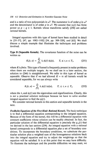 316 4.3 Detection and Estimation in Nonwhite Gaussian Noise
and is a ratio of two polynomials in w2• The numerator is of order q in w2
and the denominator is of order p in w2• We assume that nc(t) has finite
power so p - q ~ 1. Kernels whose transforms satisfy (250) are called
rational kernels.
Integral equations with this type of kernel have been studied in detail
in [35-37], [47, pp. 1082-1102] [54, pp. 309-329], and [62). We shall
discuss a simple example that illustrates the techniques and problems
involved.
Type B (Separable Kernels). The covariance function of the noise can be
written as
K
Kc(t, u) = L .;4>t(t) 4>t(u), (251)
I= 1
where K is.finite. This type ofkernel is frequently present in radar problems
when there are multiple targets. As we shall see in a later section, the
solution to (246) is straightforward. We refer to this type of kernel as
separable. Observe that if we had allowed K = oo all kernels would be
considered separable, for we can always write
co
Kc(t, u) = L .1 4>1(1) 4>t(u), (252)
I= 1
where the .1 and 4>1(t) are the eigenvalues and eigenfunctions. Clearly, this
is not a practical solution technique because we have to solve another
integral equation to find the 4>1(t).
We consider rational kernels in this section and separable kernels in the
next.
Fredholm Equations ofthe First Kind: Rational Kernels. The basic technique
is to find a differential equation corresponding to the integral equation.
Because of the form of the kernel, this will be a differential equation with
constant coefficients whose solution can be readily obtained. In fact, the
particular solution of the differential equation is precisely the goo(t) that
we derived in the last section (234). An integral equation with a rational
kernel corresponds to a differential equation plus a set of boundary con-
ditions. To incorporate the boundary conditions, we substitute the par-
ticular solution plus a weighted sum of the homogeneous solutions back
into the integral equation and try to adjust the weightings so that the
equation will be satisfied. It is at this point that we may have difficulty.
To illustrate the technique and the possible difficulties we may meet, we
 