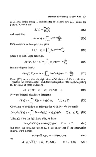 Fredholm Equations ofthe First Kind 317
consider a simple example. The first step is to show how g co(t) enters the
picture. Assume that
(253)
and recall that
S(t - u) = Ico eJro<t-u) dw.
-oo 2'17
(254)
Differentiation with respect to t gives
p S(t - u) = jw elro<t-u> _,
I"' dw
-co 2'17
(255)
where p ~ dfdt. More generally,
N( -p2) S(t- u) =I"' N(w2)e1ru<t-u> dw.
-oo 2'17
(256)
In an analogous fashion
D( -p2) Kn(t - u) = I"' D(w2) Sn(w) eJru<t-u) dw_ (257)
-co 2'17
From (253) we see that the right sides of (256) and (257) are identical.
Therefore the kernel satisfies the differential equation obtained by equating
the left sides of (256) and (257):
Now the integral equation of interest is
VE s(t) = JT' Kn(t - u) g(u) du,
r,
Operating on both sides of this equation with D(-p2), we obtain
Using (258) on the right-hand side, we have
D(-p2)VE s(t) = N( -p2) g(t),
(258)
(259)
(261)
but from our previous results (234) we know that if the observation
interval were infinite,
(262)
or
-00 < t < 00. (263)
 