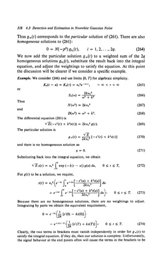 318 4.3 Detection and Estimation in Nonwhite Gaussian Noise
Thus g""(t) corresponds to the particular solution of (261). There are also
homogeneous solutions to (261):
0 = N( -p2) gh,(t), i = 1, 2, ... , 2q. (264)
We now add the particular solution g""(t) to a weighted sum of the 2q
homogeneous solutions gh1
(t), substitute the result back into the integral
equation, and adjust the weightings to satisfy the equation. At this point
the discussion will be clearer if we consider a specific example.
Example. We consider (246) and use limits [0, T] for algebraic simplicity.
or
Thus
and
The differential equation (261) is
VE( -s"(t) + k 2s(t)) = 2kan2 g(t).
The particular solution is
v£
g.,(t) = 2kan2 [-s"(t) + k2s(t)]
and there is no homogeneous solution as
q = 0.
Substituting back into the integral equation, we obtain
VE s(t) = an2 J:exp (-kit - ui) g(u) du,
For g(t) to be a solution, we require,
Os;ts;T,
(t) - ·{ -kt r· +ku[-s"(u) + k•s(u)] d
s - an e Joe 2kan• u
+ e+kt rT e-ku[-s"(U) +2k2S(U)] du}•
J, 2kan
Os;ts;T.
(265)
(266)
(267)
(268)
(269)
(270)
(271)
(272)
(273)
Because there are no homogeneous solutions, there are no weightings to adjust.
Integrating by parts we obtain the equivalent requirement,
0 = e-kt{~ [s'(O) - ks(O)l}
- e+k<t-n{;k [s'(T) + ks(T)l} (274)
Clearly, the two terms in brackets must vanish independently in order for g .,(t) to
satisfy the integral equation. //they do, then our solution is complete. Unfortunately,
the signal behavior at the end points often will cause the terms in the brackets to be
 