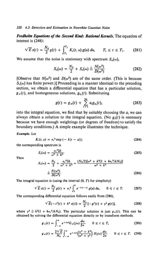 320 4.3 Detection and Estimation in Nonwhite Gaussian Noise
Fredholm Equations ofthe Second Kind: Rational Kernels. The equation of
interest is (248):
N, JTf
VEs(t) = 2°g(t) + Kc(t, u) g(u) du,
Tt
(281)
We assume that the noise is stationary with spectrum Sn(w),
(282)
[Observe that N(w2) and D(w2) are of the same order. (This is because
Sc(w) has finite power.)] Proceeding in a manner identical to the preceding
section, we obtain a differential equation that has a particular solution,
g..,(t), and homogeneous solutions, g,.1(t). Substituting
2q
g(t) = g..,(t) + 2 a!Kn1(t), (283)
1=1
into the integral equation, we find that by suitably choosing the a1 we can
always obtain a solution to the integral equation. (No g6(t) is necessary
because we have enough weightings (or degrees of freedom) to satisfy the
boundary conditions.) A simple example illustrates the technique.
Example. Let
Kc(t, u) = ac2 exp (- kit - uJ);
the corresponding spectrum is
Then
ac22k
Sc(cu) = w• + k2•
t;,. N(cu2).
- D(w2)
The integral equation is (using the interval (0, n for simplicity)
v'£s(t) = ~0 g(t) + ac2 J:e-kJt-uJ g(u) du, 0.;:; t S T.
The corresponding differential equation follows easily from (286),
VE(-s*(t) + k2 s(t)) = ~0 [-g*(t) + y2 g(t)],
(284)
(285)
(286)
(287)
(288)
where y2 Q k2(l + 4ac2 /kNo). The particular solution is just g.,.(t). This can be
obtained by solving the differential equation directly or by transform methods.
f.. dw
g ..(t) = e+iwtG..Uw) -·
-oo 2w
ostsT, (289)
( ) 2v'Ef"' +iwt("'. + k•) su >dw
g .. t = - - e - 2
- -
2 w -•
No -.. w + ')' 2w
0 S t S T. (290)
 