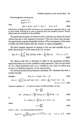 The homogeneous solutions are
g,.1 (t) = e•',
g,.2(t) = e-••.
Fredholm Equations of the Second Kind 321
(291)
Then
OStST. (292)
Substitution of (292) into (287) will lead to two simultaneous equations that a1 and
a. must satisfy. Solving for a, and a2 explicitly gives the complete solution. Several
typical cases are contained in the problems.
The particular property of interest is that a solution can always be found
without having to add singularity functions. Thus the white noise assump-
tion guarantees a square-integrable solution. (The convergence ofthe series
in (164) and (170) implies that the solution is square-integrable.)
The final integral equation of interest is the one that specifies h0 (t, u),
(163). Rewriting it for the interval [0, T], we have
2 rT 2
h0 (t, z) + No Jo Kc(t, u) h0(U, z) du = No Kc(t, z), 0 :s; t, z :s; T.
(293)
We observe that this is identical to (281) in the preceding problem,
except that there is an extra variable in each expression. Thus we can think
of t as a fixed parameter and z as a variable or vice versa. In either case
we have a Fredholm equation of the second kind.
For rational kernels the procedure is identical. We illustrate this with a
simple example.
Example. K.(u, z) = a,2 exp (-klu - zl), (294)
2 rT 2
h.(t, z) + No Jo h.(t, u)a,• exp (-klu - zl) du = No a,2 exp (-kit - zl),
0 s t, z s T. (295)
Using the operator k2 - p 2 and the results of (258) and (286), we have
or
where
2a 2 2a 2
(k" - p2) h.(t, z) + N:·2k h.(t, z) = N: 2k 8(t - z), (296)
p•
(1 + A)h.(t, z) - k• h.(t, z) = A 8(t - z),
A= 4a.•.
kN0
(297)
(298)
Let {12 = k 2(1 + A). The particular solution is
2a.2 -~--
hop(t, z) = V exp (-kv 1 + A It - zl),
No 1 +A
0 S t, z ::::; T. (299)
 