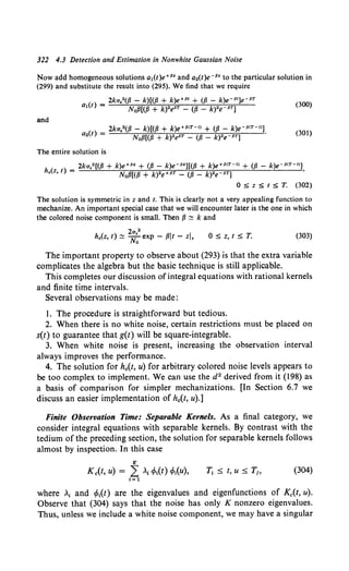 322 4.3 Detection and Estimation in Nonwhite Gaussian Noise
Now add homogeneous solutions a1(t)e+P• and a.(t)e-P• to the particular solution in
(299) and substitute the result into (295). We find that we require
2ka82({J - k)[({J + k)e+PI + ({J - k)e-P1)e-PT
al(t) = NofJ[(/3 + k)•ePT - (fJ - k)"rPT]
(300)
and
The entire solution is
2ka.2 [(/3 + k)e+P• + ({J - k)e-P•][({J + k)e+P<T-I> + ({J - k)e-P<T- 1>]
h.(z, t) = NofJ[(fJ + k)•e+PT - (fJ - k)•e PT] '
0 :S z :S t :S T. (302)
The solution is symmetric in z and t. This is clearly not a very appealing function to
mechanize. An important special case that we will encounter later is the one in which
the colored noise component is small. Then fJ ~ k and
2a82
ho(z, t) ~ No exp - fJit - zl, 0 :5 z, t :5 T. (303)
The important property to observe about (293) is that the extra variable
complicates the algebra but the basic technique is still applicable.
This completes our discussion of integral equations with rational kernels
and finite time intervals.
Several observations may be made:
1. The procedure is straightforward but tedious.
2. When there is no white noise, certain restrictions must be placed on
s(t) to guarantee that g(t) will be square-integrable.
3. When white noise is present, increasing the observation interval
always improves the performance.
4. The solution for h0(t, u) for arbitrary colored noise levels appears to
be too complex to implement. We can use the d2 derived from it (198) as
a basis of comparison for simpler mechanizations. [In Section 6.7 we
discuss an easier implementation of h0(t, u).]
Finite Observation Time: Separable Kernels. As a final category, we
consider integral equations with separable kernels. By contrast with the
tedium of the preceding section, the solution for separable kernels follows
almost by inspection. In this case
K
Kc(t, u) = L .1 tMt) tMu), T1 ::;; t, u::;; T1, (304)
I= 1
where ,1 and t/J1(t) are the eigenvalues and eigenfunctions of Kc(t, u).
Observe that (304) says that the noise has only K nonzero eigenvalues.
Thus, unless we include a white noise component, we may have a singular
 