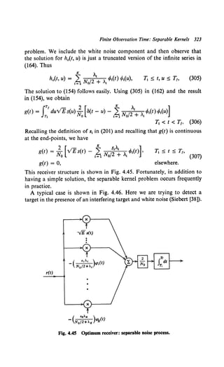 Finite Observation Time: Separable Kernels 323
problem. We include the white noise component and then observe that
the solution for h0 (t, u) is just a truncated version of the infinite series in
(164). Thus
Tt :::; t, u :::; T1, (305)
The solution to (154) follows easily. Using (305) in (162) and the result
in (154), we obtain
IT/ 2 [ K , ]
g(t) = duVE s(u) N o(t- u)- L N /2 I i cPt(t) cf>t(u)
T1 0 1=1 0 + I
Tt < t < T1• (306)
Recalling the definition of s1 in (201) and recalling that g(t) is continuous
at the end-points, we have
) 2 [· ;- ~ StAt ]
g(t = .., v E s(t) - L.. II{ 12 i cf>t(t) ,
lYO 1=110 + I (307)
g(t) = 0, elsewhere.
This receiver structure is shown in Fig. 4.45. Fortunately, in addition to
having a simple solution, the separable kernel problem occurs frequently
in practice.
A typical case is shown in Fig. 4.46. Here we are trying to detect a
target in the presence of an interfering target and white noise (Siebert [38]).
...--~ X }-------,.
-v'Es(t)
r(t)
Fig. 4.45 Optimum receiver: separable noise process.
 