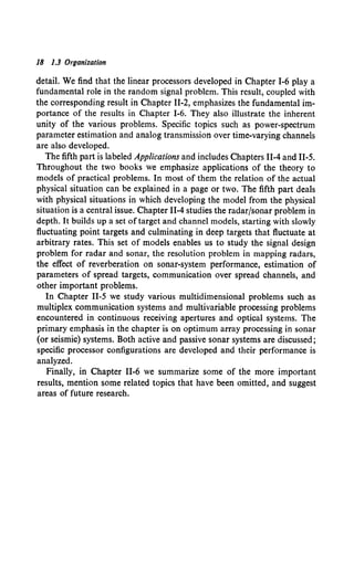 18 1.3 Organization
detail. We find that the linear processors developed in Chapter 1-6 play a
fundamental role in the random signal problem. This result, coupled with
the corresponding result in Chapter 11-2, emphasizes the fundamental im-
portance of the results in Chapter I-6. They also illustrate the inherent
unity of the various problems. Specific topics such as power-spectrum
parameter estimation and analog transmission over time-varying channels
are also developed.
The fifth part is labeled Applications and includes Chapters 11-4 and 11-5.
Throughout the two books we emphasize applications of the theory to
models of practical problems. In most of them the relation of the actual
physical situation can be explained in a page or two. The fifth part deals
with physical situations in which developing the model from the physical
situation is a central issue. Chapter 11-4 studies the radar/sonar problem in
depth. It builds up a set oftarget and channel models, starting with slowly
fluctuating point targets and culminating in deep targets that fluctuate at
arbitrary rates. This set of models enables us to study the signal design
problem for radar and sonar, the resolution problem in mapping radars,
the effect of reverberation on sonar-system performance, estimation of
parameters of spread targets, communication over spread channels, and
other important problems.
In Chapter 11-5 we study various multidimensional problems such as
multiplex communication systems and multivariable processing problems
encountered in continuous receiving apertures and optical systems. The
primary emphasis in the chapter is on optimum array processing in sonar
(or seismic) systems. Both active and passive sonar systems are discussed;
specific processor configurations are developed and their performance is
analyzed.
Finally, in Chapter 11-6 we summarize some of the more important
results, mention some related topics that have been omitted, and suggest
areas of future research.
 