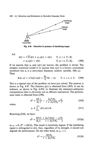 324 4.3 Detection and Estimation in Nonwhite Gaussian Noise
Let
Transmitter
• Interfering
target
Desired
• target
Fig. 4.46 Detection in presence of interfering target.
r(t) = v£s(t) + ai si(t) + w(t)
= a1 si(t) + w(t)
T;~t~T1 :H1
T; ~ t ~ T1 :Ho. (308)
If we assume that a1 and si(t) are known, the problem is trivial. The
simplest nontrivial model is to assume that si(t) is a known normalized
waveform but ai is a zero-mean Gaussian random variable, N(O, ai).
Then
This is a special case of the problem we have just solved. The receiver is
shown in Fig. 4.47. The function g(t) is obtained from (307). It can be
redrawn, as shown in Fig. 4.47b, to illustrate the estimator-subtractor
interpretation (this is obviously not an efficient realization). The perform-
ance index is obtained from {198),
d2 = 2E (1 - 2ai2fNo 2)
N0 1 + 2ai2/N0 PI '
(310)
where
(311)
Rewriting (310), we have
d2 = 2E [1 + 2ai2/N0~1 - PI2)]
No I + 2ai /No
{312a)
as PI --+ 0, d2 --+ 2EfN0• This result is intuitively logical. If the interfering
signal is orthogonal to s(t), then, regardless of its strength, it should not
degrade the performance. On the other hand, as PI--+ I,
d2 2E/N0
--+ 1 + 2al/No
(312b)
 