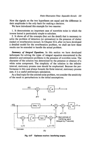 Finite Observation Time: Separable Kernels 325
Now the signals on the two hypotheses are equal and the difference in
their amplitudes is the only basis for making a decision.
We have introduced this example for two reasons:
1. It demonstrates an important case of nonwhite noise in which the
inverse kernel is particularly simple to calculate.
2. It shows all of the concepts (but not the detail) that is necessary to
solve the problem of detection (or estimation) in the presence of clutter
(radar) or reverberation (sonar). In Chapter II-4, after we have developed
a detailed model for the reverberation problem, we shall see how these
results can be extended to handle the actual problem.
Summary of Integral Equations. In this section we have developed
techniques for solving the types of integral equation encountered in the
detection and estimation problems in the presence of nonwhite noise. The
character of the solution was determined by the presence or absence of a
white noise component. The simplicity of the solution in the infinite-
interval, stationary process case should be emphasized. Because the per-
formance in this case always bounds the finite interval, stationary process
case, it is a useful preliminary calculation.
As a final topic for the colored noise problem, we consider the sensitivity
of the result to perturbations in the initial assumptions.
r(t)
·~
~[0j
g(t)
(a)
r(t) +
r-----------------------l
I I
I I
I
I
I
: I
1 ~w ~o-n1
L-------------------------~
Estimator
(b)
)
Best estimate of
interfering signal
(delayed by T seconds)
Fig. 4.47 Optimum receiver: interfering targets.
 